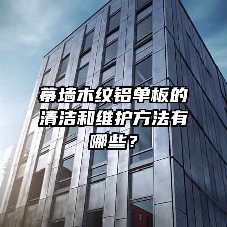 幕墙木纹铝单板的清洁和维护方法有哪些？